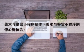 无锡美术与鉴赏小程序制作（美术与鉴赏小程序制作心得体会）