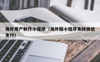 无锡海外用户制作小程序（海外版小程序支持微信支付）